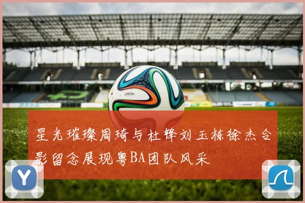 星光璀璨周琦与杜锋刘玉栋徐杰合影留念展现粤BA团队风采
