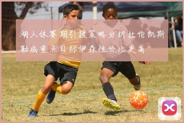 湖人休赛期引援策略分析杜伦凯斯勒成重点目标伊森性价比更高