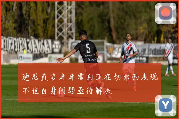 迪尼直言库库雷利亚在切尔西表现不佳自身问题亟待解决