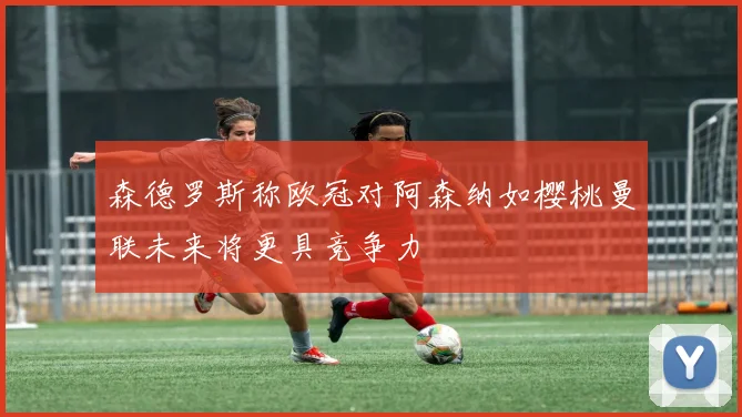 森德罗斯称欧冠对阿森纳如樱桃曼联未来将更具竞争力