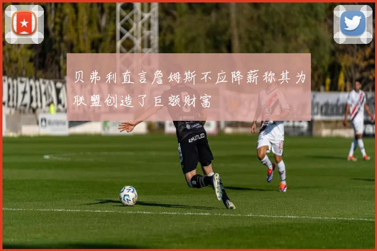 贝弗利直言詹姆斯不应降薪称其为联盟创造了巨额财富