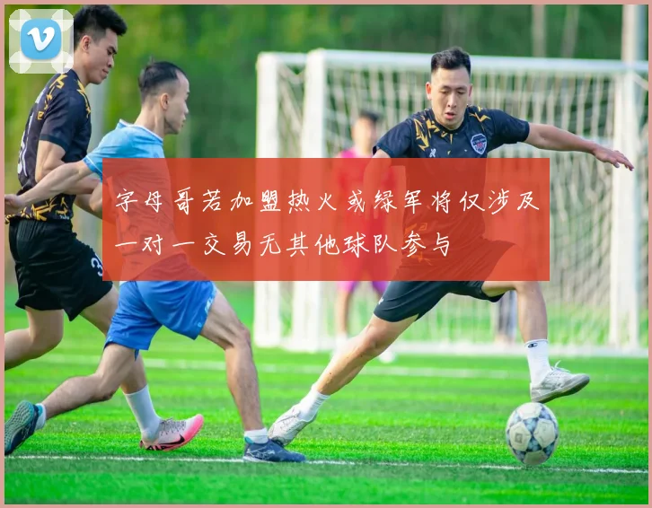 字母哥若加盟热火或绿军将仅涉及一对一交易无其他球队参与