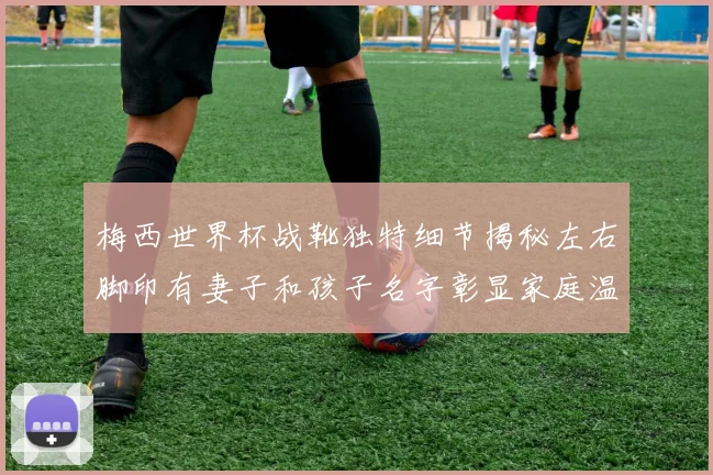 梅西世界杯战靴独特细节揭秘左右脚印有妻子和孩子名字彰显家庭温暖
