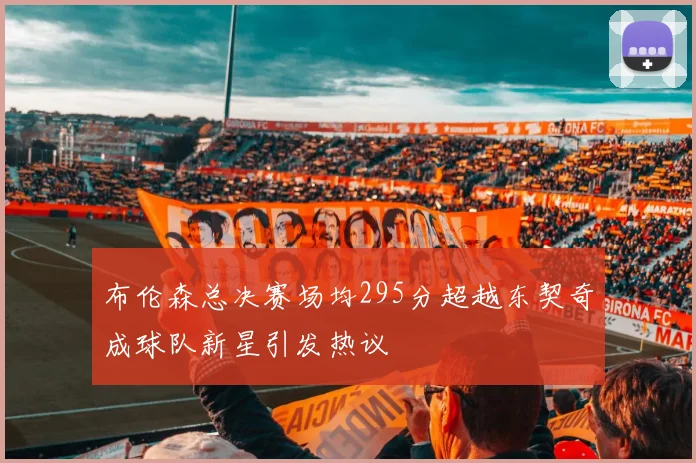 布伦森总决赛场均295分超越东契奇成球队新星引发热议