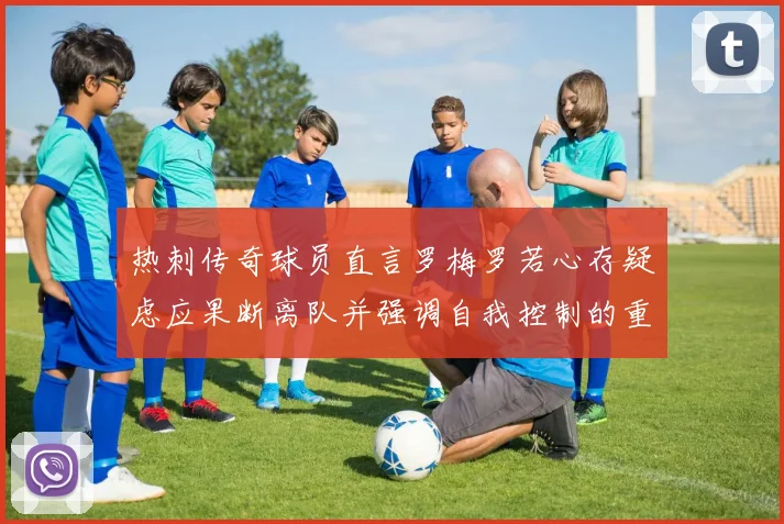 热刺传奇球员直言罗梅罗若心存疑虑应果断离队并强调自我控制的重要性