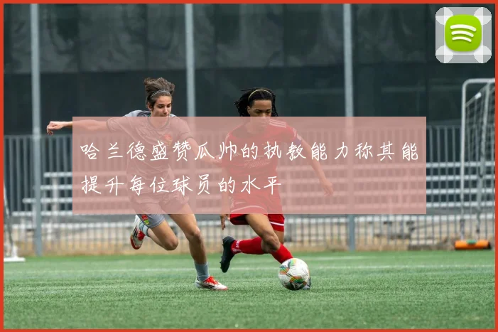 哈兰德盛赞瓜帅的执教能力称其能提升每位球员的水平