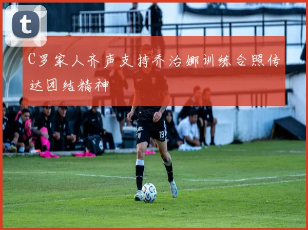 C罗家人齐声支持乔治娜训练合照传达团结精神