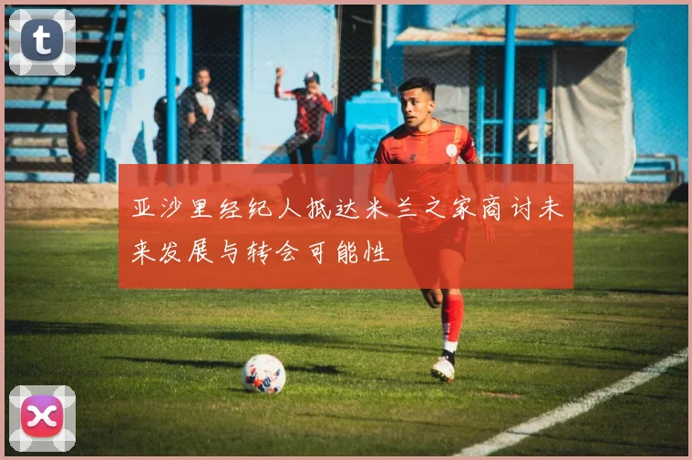 亚沙里经纪人抵达米兰之家商讨未来发展与转会可能性