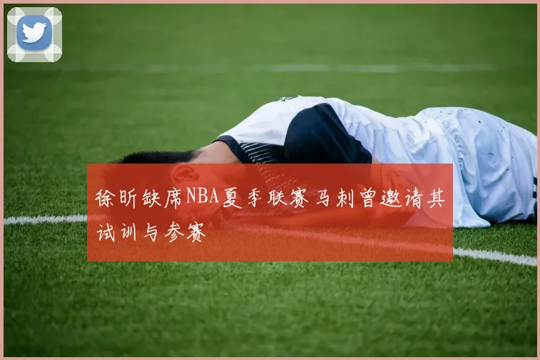 徐昕缺席NBA夏季联赛马刺曾邀请其试训与参赛