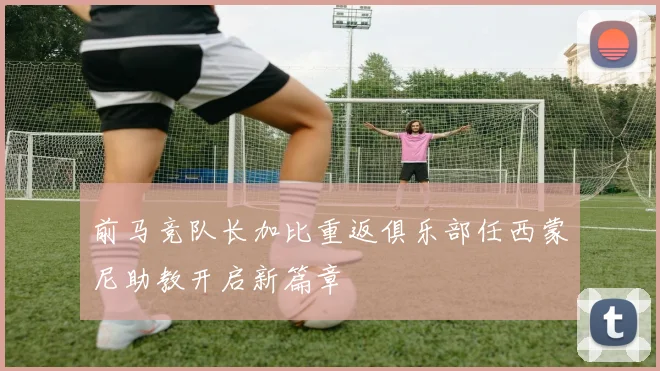 前马竞队长加比重返俱乐部任西蒙尼助教开启新篇章