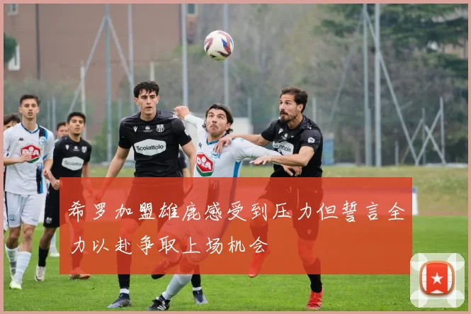 希罗加盟雄鹿感受到压力但誓言全力以赴争取上场机会