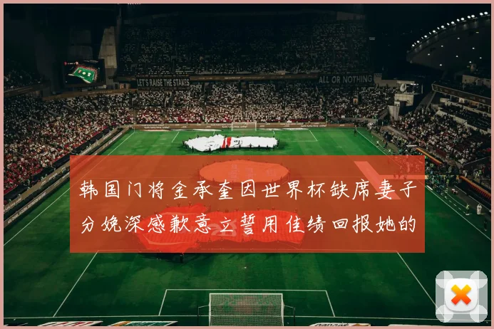 韩国门将金承奎因世界杯缺席妻子分娩深感歉意立誓用佳绩回报她的支持与爱